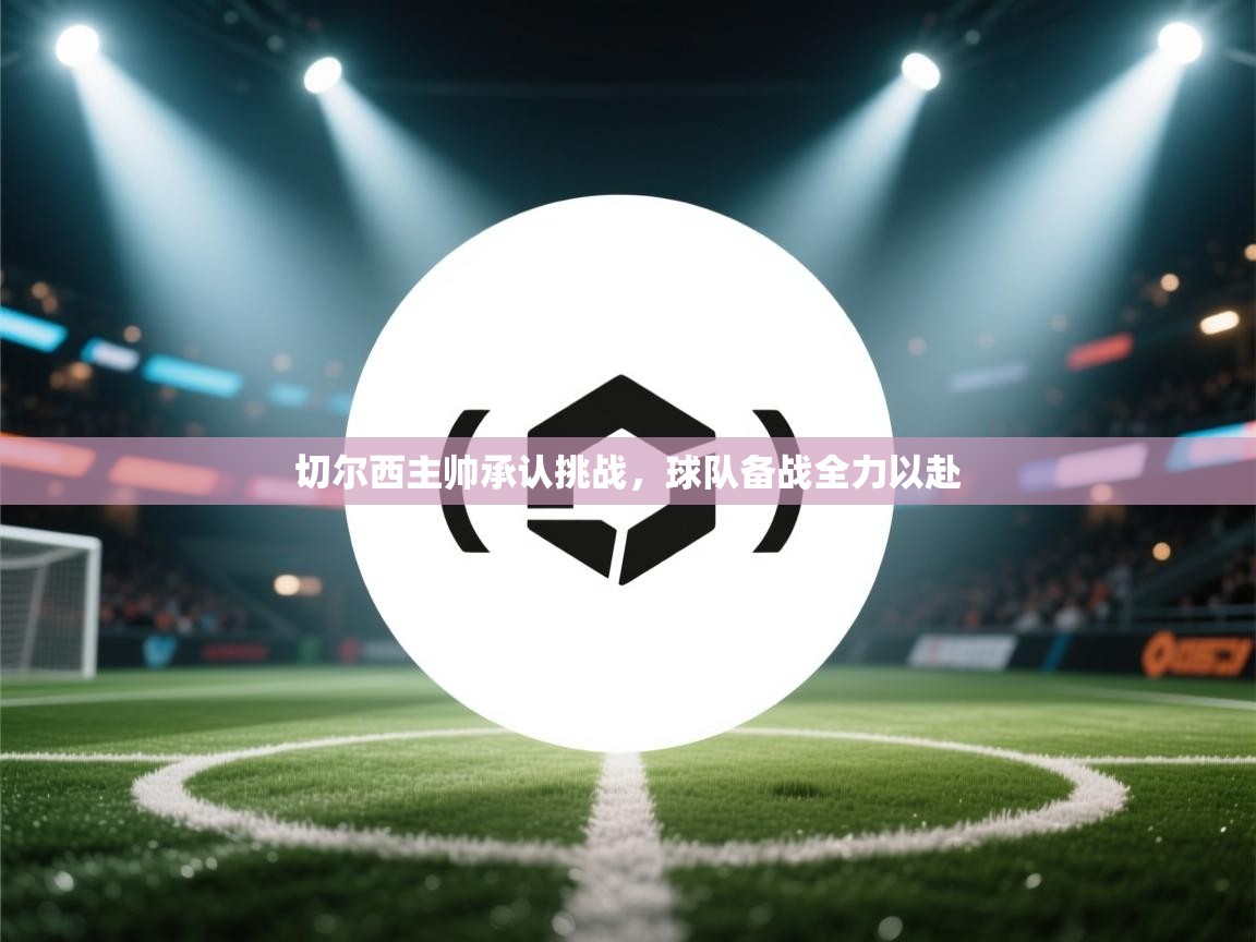 切尔西主帅承认挑战，球队备战全力以赴  第1张