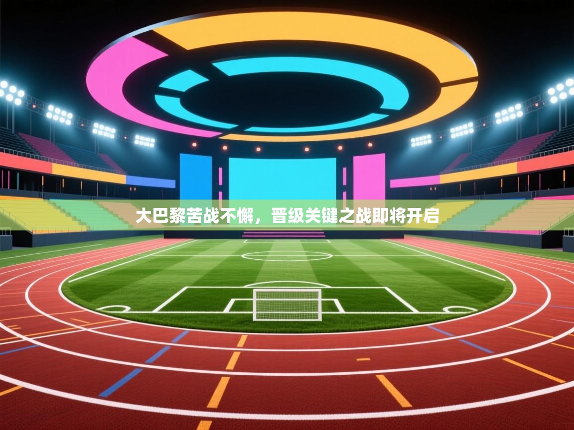 大巴黎苦战不懈，晋级关键之战即将开启